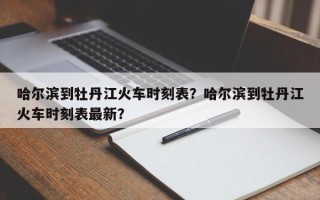 哈尔滨到牡丹江火车时刻表？哈尔滨到牡丹江火车时刻表最新？