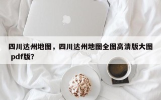 四川达州地图，四川达州地图全图高清版大图 pdf版？