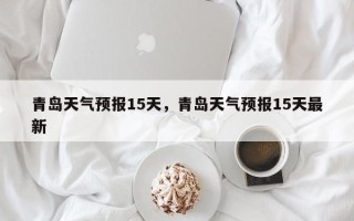青岛天气预报15天，青岛天气预报15天最新