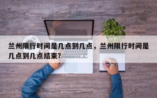 兰州限行时间是几点到几点，兰州限行时间是几点到几点结束？