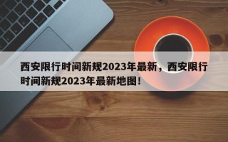 西安限行时间新规2023年最新，西安限行时间新规2023年最新地图！