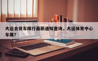 大运会货车限行最新通知查询，大运体育中心车展？