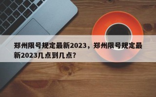 郑州限号规定最新2023，郑州限号规定最新2023几点到几点？