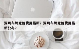 深圳车牌竞价费用最新？深圳车牌竞价费用最新公布？