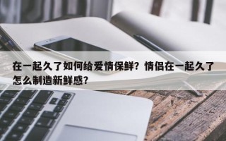 在一起久了如何给爱情保鲜？情侣在一起久了怎么制造新鲜感？