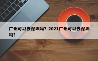 广州可以去深圳吗？2021广州可以去深圳吗？
