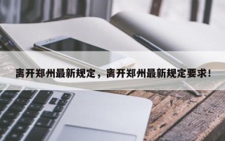 离开郑州最新规定，离开郑州最新规定要求！
