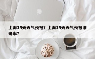 上海15天天气预报？上海15天天气预报准确率？