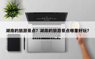 湖南的旅游景点？湖南的旅游景点哪里好玩？
