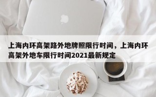 上海内环高架路外地牌照限行时间,上海内环高架外地车限行时间2021最新规定 上海内环高架路外地牌照限行时间,上海内环高架外地车限行时间2021最新规定