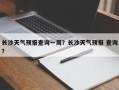 长沙天气预报查询一周？长沙天气预报 查询？