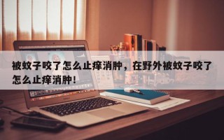 被蚊子咬了怎么止痒消肿，在野外被蚊子咬了怎么止痒消肿！