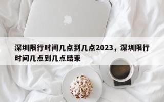 深圳限行时间几点到几点2023，深圳限行时间几点到几点结束