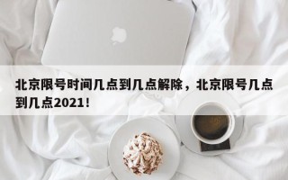北京限号时间几点到几点解除，北京限号几点到几点2021！