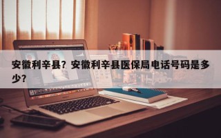 安徽利辛县？安徽利辛县医保局电话号码是多少？