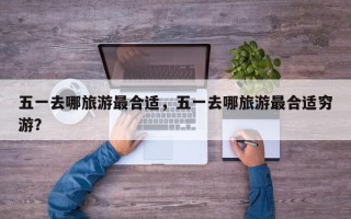 五一去哪旅游最合适，五一去哪旅游最合适穷游？