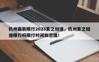 杭州最新限行2023紫之隧道，杭州紫之隧道限行吗限行时间和范围！