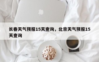 长春天气预报15天查询，北京天气预报15天查询