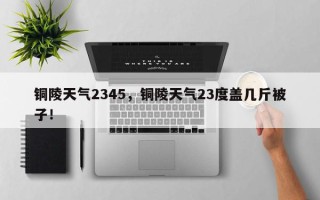 铜陵天气2345，铜陵天气23度盖几斤被子！
