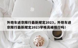 外地车进京限行最新规定2023，外地车进京限行最新规定2023早晚高峰限行吗！