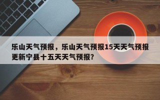 乐山天气预报，乐山天气预报15天天气预报更新宁县十五天天气预报？