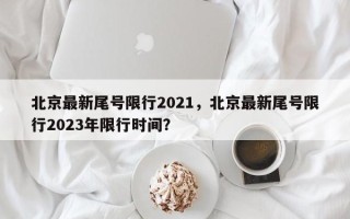 北京最新尾号限行2021，北京最新尾号限行2023年限行时间？