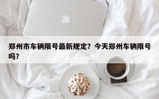 郑州市车辆限号最新规定？今天郑州车辆限号吗？