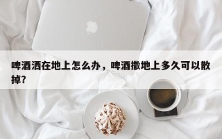 啤酒洒在地上怎么办，啤酒撒地上多久可以散掉？