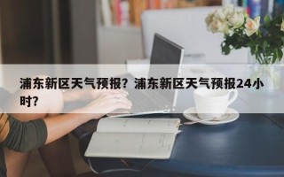 浦东新区天气预报？浦东新区天气预报24小时？