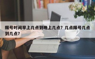 限号时间早上几点到晚上几点？几点限号几点到几点？