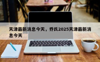 天津最新消息今天，乔氏2025天津最新消息今天