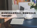 西安限号怎么处罚2023，西安限号怎么处罚最新通知？