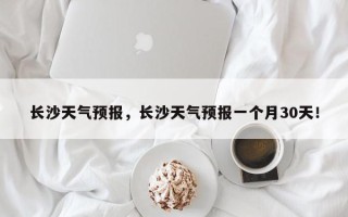 长沙天气预报，长沙天气预报一个月30天！