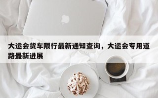 大运会货车限行最新通知查询，大运会专用道路最新进展