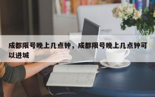 成都限号晚上几点钟，成都限号晚上几点钟可以进城