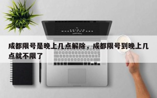 成都限号是晚上几点解除，成都限号到晚上几点就不限了