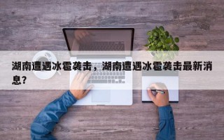 湖南遭遇冰雹袭击，湖南遭遇冰雹袭击最新消息？