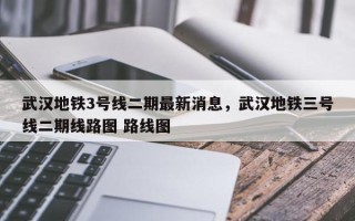 武汉地铁3号线二期最新消息，武汉地铁三号线二期线路图 路线图