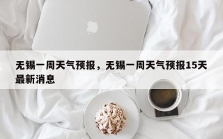 无锡一周天气预报，无锡一周天气预报15天最新消息