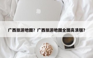 广西旅游地图？广西旅游地图全图高清版？