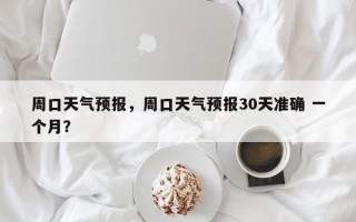 周口天气预报，周口天气预报30天准确 一个月？