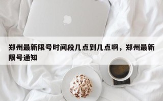 郑州最新限号时间段几点到几点啊，郑州最新限号通知