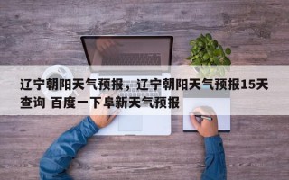 辽宁朝阳天气预报，辽宁朝阳天气预报15天查询 百度一下阜新天气预报