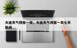 大连天气预报一周，大连天气预报一周七天 新闻