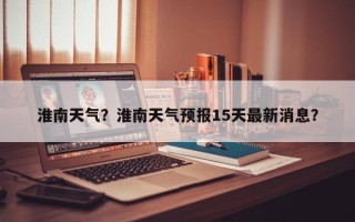 淮南天气？淮南天气预报15天最新消息？