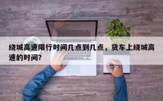 绕城高速限行时间几点到几点，货车上绕城高速的时间？