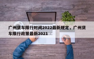 广州货车限行时间2022最新规定，广州货车限行政策最新2021