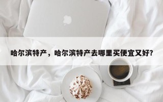 哈尔滨特产，哈尔滨特产去哪里买便宜又好？