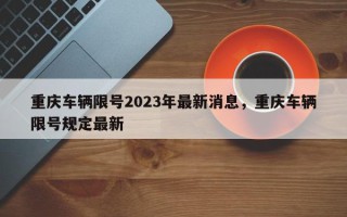 重庆车辆限号2023年最新消息，重庆车辆限号规定最新