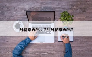 阿勒泰天气，7月阿勒泰天气？